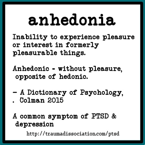 Anhedonia. Inability to experience pleasure or interest in formerly pleasurable things. Anhedonic - without pleasure,  opposite of hedonic. 
- A Dictionary of Psychology, Colman 2015. A common symptom of PTSD and depression. #PTSD 