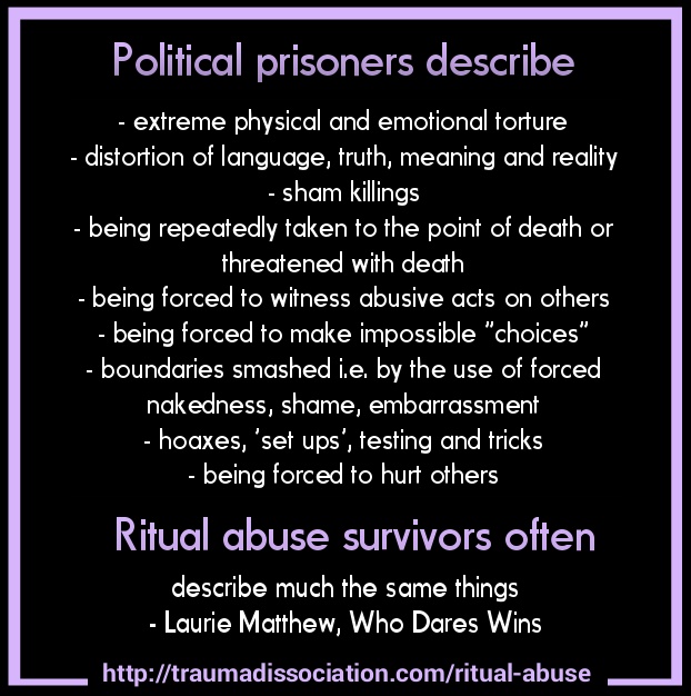 Political prisoners describe - extreme physical and emotional torture, - distortion of language, truth, meaning and reality, - sham killings, - begin repeatedly taken to the point of death or threatened with death, - being forced to witness abusive acts on others, - being forced to make impossible 'choices', - boundaries smashed i.e. by the use of forced nakedness, shame, embarrassment, - hoaxes, 'set ups', testing and tricks, - being forced to hurt others. Ritual abuse survivors often describe much the same things. - Laurie Matthew, Who Dares Wins. [18] (Image license: CC BY-SA 4.0)